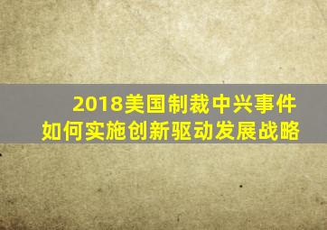 2018美国制裁中兴事件 如何实施创新驱动发展战略